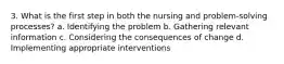 3. What is the first step in both the nursing and problem-solving processes? a. Identifying the problem b. Gathering relevant information c. Considering the consequences of change d. Implementing appropriate interventions