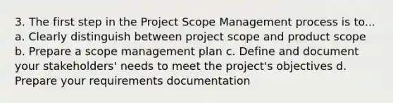 3. The first step in the Project Scope Management process is to... a. Clearly distinguish between project scope and product scope b. Prepare a scope management plan c. Define and document your stakeholders' needs to meet the project's objectives d. Prepare your requirements documentation