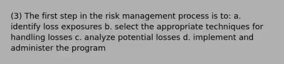 (3) The first step in the risk management process is to: a. identify loss exposures b. select the appropriate techniques for handling losses c. analyze potential losses d. implement and administer the program