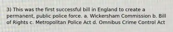 3) This was the first successful bill in England to create a permanent, public police force. a. Wickersham Commission b. Bill of Rights c. Metropolitan Police Act d. Omnibus Crime Control Act