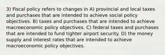 3) Fiscal policy refers to changes in A) provincial and local taxes and purchases that are intended to achieve social policy objectives. B) taxes and purchases that are intended to achieve macroeconomic policy objectives. C) federal taxes and purchases that are intended to fund tighter airport security. D) the money supply and interest rates that are intended to achieve macroeconomic policy objectives.