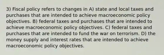 3) <a href='https://www.questionai.com/knowledge/kPTgdbKdvz-fiscal-policy' class='anchor-knowledge'>fiscal policy</a> refers to changes in A) state and local taxes and purchases that are intended to achieve macro<a href='https://www.questionai.com/knowledge/kWbX8L76Bu-economic-policy' class='anchor-knowledge'>economic policy</a> objectives. B) federal taxes and purchases that are intended to achieve macroeconomic policy objectives. C) federal taxes and purchases that are intended to fund the war on terrorism. D) the money supply and interest rates that are intended to achieve macroeconomic policy objectives.