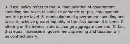 3. Fiscal policy refers to the: A. manipulation of government spending and taxes to stabilize domestic output, employment, and the price level. B. manipulation of government spending and taxes to achieve greater equality in the distribution of income. C. altering of the interest rate to change aggregate demand. D. fact that equal increases in government spending and taxation will be contractionary.