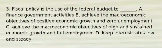 3. <a href='https://www.questionai.com/knowledge/kPTgdbKdvz-fiscal-policy' class='anchor-knowledge'>fiscal policy</a> is the use of <a href='https://www.questionai.com/knowledge/kS29NErBPI-the-federal-budget' class='anchor-knowledge'>the federal budget</a> to _______. A. finance government activities B. achieve the macroeconomic objectives of positive economic growth and zero unemployment C. achieve the macroeconomic objectives of high and sustained economic growth and full employment D. keep interest rates low and steady