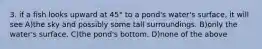 3. if a fish looks upward at 45° to a pond's water's surface, it will see A)the sky and possibly some tall surroundings. B)only the water's surface. C)the pond's bottom. D)none of the above