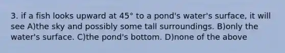 3. if a fish looks upward at 45° to a pond's water's surface, it will see A)the sky and possibly some tall surroundings. B)only the water's surface. C)the pond's bottom. D)none of the above