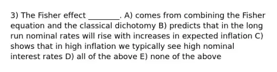 3) The Fisher effect ________. A) comes from combining the Fisher equation and the classical dichotomy B) predicts that in the long run nominal rates will rise with increases in expected inflation C) shows that in high inflation we typically see high nominal interest rates D) all of the above E) none of the above