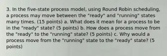 3. In the five-state process model, using Round Robin scheduling, a process may move between the "ready" and "running" states many times. (15 points) a. What does it mean for a process to be in the "ready" state? (5 points) b. How does a process move from the "ready" to the "running" state? (5 points) c. Why would a process move from the "running" state to the "ready" state? (5 points)