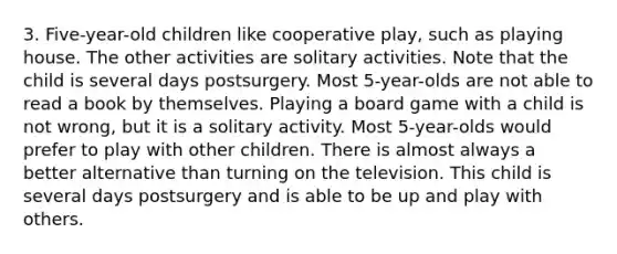 3. Five-year-old children like cooperative play, such as playing house. The other activities are solitary activities. Note that the child is several days postsurgery. Most 5-year-olds are not able to read a book by themselves. Playing a board game with a child is not wrong, but it is a solitary activity. Most 5-year-olds would prefer to play with other children. There is almost always a better alternative than turning on the television. This child is several days postsurgery and is able to be up and play with others.