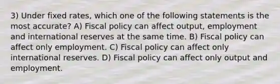 3) Under fixed rates, which one of the following statements is the most accurate? A) Fiscal policy can affect output, employment and international reserves at the same time. B) Fiscal policy can affect only employment. C) Fiscal policy can affect only international reserves. D) Fiscal policy can affect only output and employment.