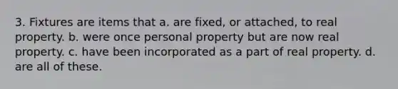 3. Fixtures are items that a. are fixed, or attached, to real property. b. were once personal property but are now real property. c. have been incorporated as a part of real property. d. are all of these.