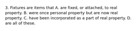 3. Fixtures are items that A. are fixed, or attached, to real property. B. were once personal property but are now real property. C. have been incorporated as a part of real property. D. are all of these.