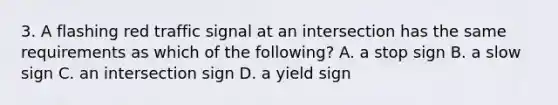 3. A flashing red traffic signal at an intersection has the same requirements as which of the following? A. a stop sign B. a slow sign C. an intersection sign D. a yield sign