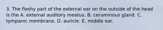 3. The fleshy part of the external ear on the outside of the head is the A. external auditory meatus. B. ceruminous gland. C. tympanic membrane. D. auricle. E. middle ear.