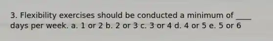 3. Flexibility exercises should be conducted a minimum of ____ days per week. a. 1 or 2 b. 2 or 3 c. 3 or 4 d. 4 or 5 e. 5 or 6