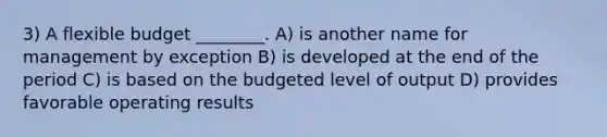 3) A flexible budget ________. A) is another name for management by exception B) is developed at the end of the period C) is based on the budgeted level of output D) provides favorable operating results