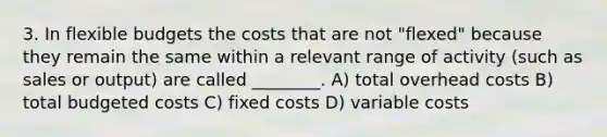 3. In <a href='https://www.questionai.com/knowledge/kJsahn13VE-flexible-budgets' class='anchor-knowledge'>flexible budgets</a> the costs that are not "flexed" because they remain the same within a relevant range of activity (such as sales or output) are called ________. A) total overhead costs B) total budgeted costs C) fixed costs D) variable costs