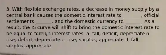 3. With flexible exchange rates, a decrease in money supply by a central bank causes the domestic interest rate to _______ , official settlements _______, and the domestic currency to _______. As a result, the IS curve will shift to bring the domestic interest rate to be equal to foreign interest rates. a. fall; deficit; depreciate b. rise; deficit; depreciate c. rise; surplus; appreciate d. fall; surplus; appreciate