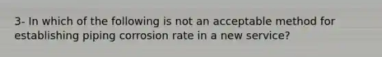 3- In which of the following is not an acceptable method for establishing piping corrosion rate in a new service?