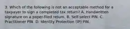 3. Which of the following is not an acceptable method for a taxpayer to sign a completed tax return? A. Handwritten signature on a paper-filed return. B. Self-select PIN. C. Practitioner PIN. D. Identity Protection (IP) PIN.