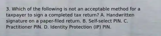 3. Which of the following is not an acceptable method for a taxpayer to sign a completed tax return? A. Handwritten signature on a paper-filed return. B. Self-select PIN. C. Practitioner PIN. D. Identity Protection (IP) PIN.