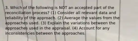 3. Which of the following is NOT an accepted part of the reconciliation process? (1) Consider all relevant data and reliability of the approach. (2) Average the values from the approaches used. (3) Explain the variations between the approaches used in the appraisal. (4) Account for any inconsistencies between the approaches.