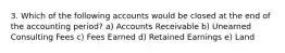 3. Which of the following accounts would be closed at the end of the accounting period? a) Accounts Receivable b) Unearned Consulting Fees c) Fees Earned d) Retained Earnings e) Land