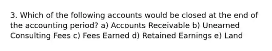 3. Which of the following accounts would be closed at the end of the accounting period? a) Accounts Receivable b) Unearned Consulting Fees c) Fees Earned d) Retained Earnings e) Land