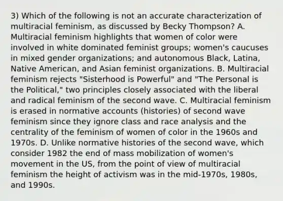 3) Which of the following is not an accurate characterization of multiracial feminism, as discussed by Becky Thompson? A. Multiracial feminism highlights that women of color were involved in white dominated feminist groups; women's caucuses in mixed gender organizations; and autonomous Black, Latina, Native American, and Asian feminist organizations. B. Multiracial feminism rejects "Sisterhood is Powerful" and "The Personal is the Political," two principles closely associated with the liberal and radical feminism of the second wave. C. Multiracial feminism is erased in normative accounts (histories) of second wave feminism since they ignore class and race analysis and the centrality of the feminism of women of color in the 1960s and 1970s. D. Unlike normative histories of the second wave, which consider 1982 the end of mass mobilization of women's movement in the US, from the point of view of multiracial feminism the height of activism was in the mid-1970s, 1980s, and 1990s.