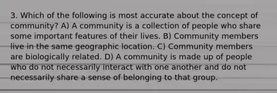 3. Which of the following is most accurate about the concept of community? A) A community is a collection of people who share some important features of their lives. B) Community members live in the same geographic location. C) Community members are biologically related. D) A community is made up of people who do not necessarily interact with one another and do not necessarily share a sense of belonging to that group.