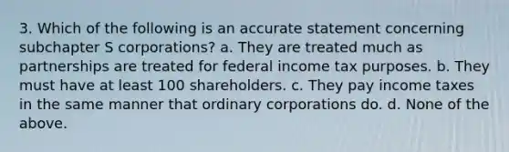 3. Which of the following is an accurate statement concerning subchapter S corporations? a. They are treated much as partnerships are treated for federal income tax purposes. b. They must have at least 100 shareholders. c. They pay income taxes in the same manner that ordinary corporations do. d. None of the above.