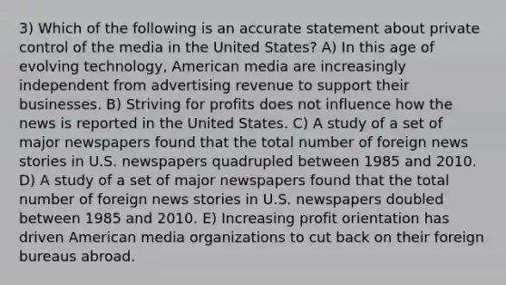 3) Which of the following is an accurate statement about private control of the media in the United States? A) In this age of evolving technology, American media are increasingly independent from advertising revenue to support their businesses. B) Striving for profits does not influence how the news is reported in the United States. C) A study of a set of major newspapers found that the total number of foreign news stories in U.S. newspapers quadrupled between 1985 and 2010. D) A study of a set of major newspapers found that the total number of foreign news stories in U.S. newspapers doubled between 1985 and 2010. E) Increasing profit orientation has driven American media organizations to cut back on their foreign bureaus abroad.