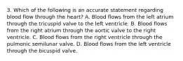 3. Which of the following is an accurate statement regarding blood flow through the heart? A. Blood flows from the left atrium through the tricuspid valve to the left ventricle. B. Blood flows from the right atrium through the aortic valve to the right ventricle. C. Blood flows from the right ventricle through the pulmonic semilunar valve. D. Blood flows from the left ventricle through the bicuspid valve.