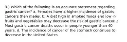 3.) Which of the following is an accurate statement regarding gastric cancer? a. Females have a higher incidence of gastric cancers than males. b. A diet high in smoked foods and low in fruits and vegetables may decrease the risk of gastric cancer. c. Most gastric cancer deaths occur in people younger than 40 years. d. The incidence of cancer of the stomach continues to decrease in the United States.