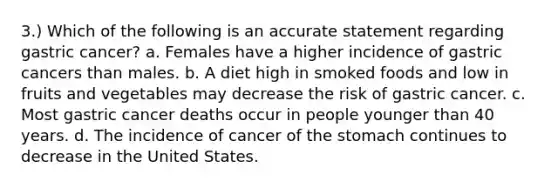 3.) Which of the following is an accurate statement regarding gastric cancer? a. Females have a higher incidence of gastric cancers than males. b. A diet high in smoked foods and low in fruits and vegetables may decrease the risk of gastric cancer. c. Most gastric cancer deaths occur in people younger than 40 years. d. The incidence of cancer of the stomach continues to decrease in the United States.