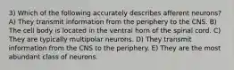 3) Which of the following accurately describes afferent neurons? A) They transmit information from the periphery to the CNS. B) The cell body is located in the ventral horn of the spinal cord. C) They are typically multipolar neurons. D) They transmit information from the CNS to the periphery. E) They are the most abundant class of neurons.