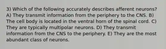 3) Which of the following accurately describes afferent neurons? A) They transmit information from the periphery to the CNS. B) The cell body is located in the ventral horn of the spinal cord. C) They are typically multipolar neurons. D) They transmit information from the CNS to the periphery. E) They are the most abundant class of neurons.