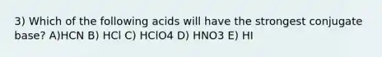 3) Which of the following acids will have the strongest conjugate base? A)HCN B) HCl C) HClO4 D) HNO3 E) HI