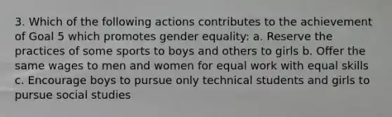 3. Which of the following actions contributes to the achievement of Goal 5 which promotes gender equality: a. Reserve the practices of some sports to boys and others to girls b. Offer the same wages to men and women for equal work with equal skills c. Encourage boys to pursue only technical students and girls to pursue social studies