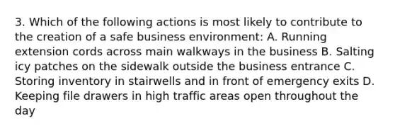 3. Which of the following actions is most likely to contribute to the creation of a safe business environment: A. Running extension cords across main walkways in the business B. Salting icy patches on the sidewalk outside the business entrance C. Storing inventory in stairwells and in front of emergency exits D. Keeping file drawers in high traffic areas open throughout the day