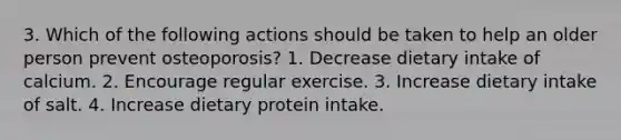 3. Which of the following actions should be taken to help an older person prevent osteoporosis? 1. Decrease dietary intake of calcium. 2. Encourage regular exercise. 3. Increase dietary intake of salt. 4. Increase dietary protein intake.