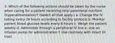 3. Which of the following actions should be taken by the nurse when caring for a patient receiving total parenteral nutrition (hyperalimentation)? (Select all that apply.) a. Change the IV tubing every 24 hours according to facility protocol b. Monitor patient blood glucose levels every 6 hours c. Weigh the patient weekly d. Administer through a peripheral IV line e. Use an infusion pump for administration f. Use routinely with intact GI tract