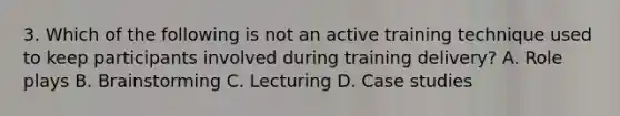 3. Which of the following is not an active training technique used to keep participants involved during training delivery? A. Role plays B. Brainstorming C. Lecturing D. Case studies