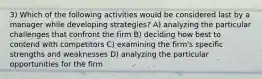 3) Which of the following activities would be considered last by a manager while developing strategies? A) analyzing the particular challenges that confront the firm B) deciding how best to contend with competitors C) examining the firm's specific strengths and weaknesses D) analyzing the particular opportunities for the firm