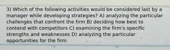 3) Which of the following activities would be considered last by a manager while developing strategies? A) analyzing the particular challenges that confront the firm B) deciding how best to contend with competitors C) examining the firm's specific strengths and weaknesses D) analyzing the particular opportunities for the firm