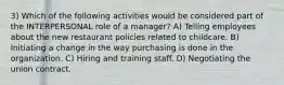 3) Which of the following activities would be considered part of the INTERPERSONAL role of a manager? A) Telling employees about the new restaurant policies related to childcare. B) Initiating a change in the way purchasing is done in the organization. C) Hiring and training staff. D) Negotiating the union contract.