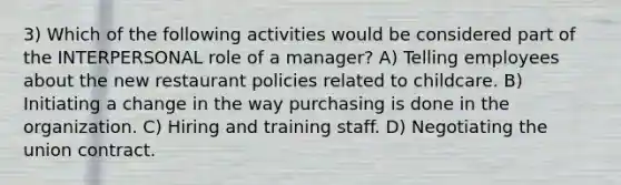 3) Which of the following activities would be considered part of the INTERPERSONAL role of a manager? A) Telling employees about the new restaurant policies related to childcare. B) Initiating a change in the way purchasing is done in the organization. C) Hiring and training staff. D) Negotiating the union contract.