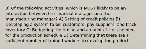 3) Of the following activities, which is MOST likely to be an interaction between the financial manager and the manufacturing manager? A) Setting of credit policies B) Developing a system to bill customers, pay suppliers, and track inventory C) Budgeting the timing and amount of cash needed for the production schedule D) Determining that there are a sufficient number of trained workers to develop the product