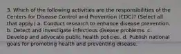 3. Which of the following activities are the responsibilities of the Centers for Disease Control and Prevention (CDC)? (Select all that apply.) a. Conduct research to enhance disease prevention. b. Detect and investigate infectious disease problems. c. Develop and advocate public health policies. d. Publish national goals for promoting health and preventing disease.