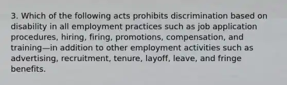 3. Which of the following acts prohibits discrimination based on disability in all employment practices such as job application procedures, hiring, firing, promotions, compensation, and training—in addition to other employment activities such as advertising, recruitment, tenure, layoff, leave, and fringe benefits.